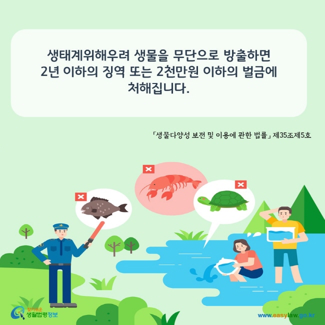 www.easylaw.go.kr 생태계위해우려 생물을 무단으로 방출하면 2년 이하의 징역 또는 2천만원 이하의 벌금에 처해집니다. 「생물다양성 보전 및 이용에 관한 법률」 제35조제5호